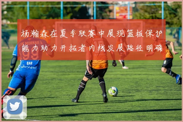 杨瀚森在夏季联赛中展现篮板保护能力助力开拓者内线发展路径明确