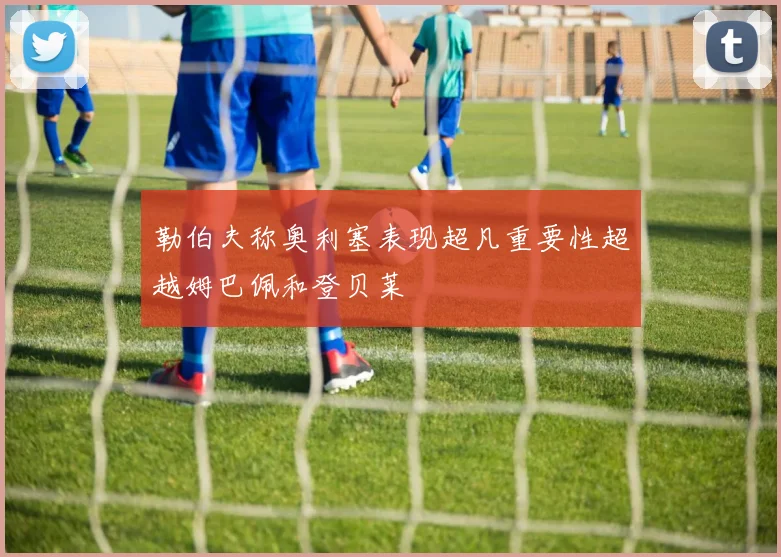 勒伯夫称奥利塞表现超凡重要性超越姆巴佩和登贝莱