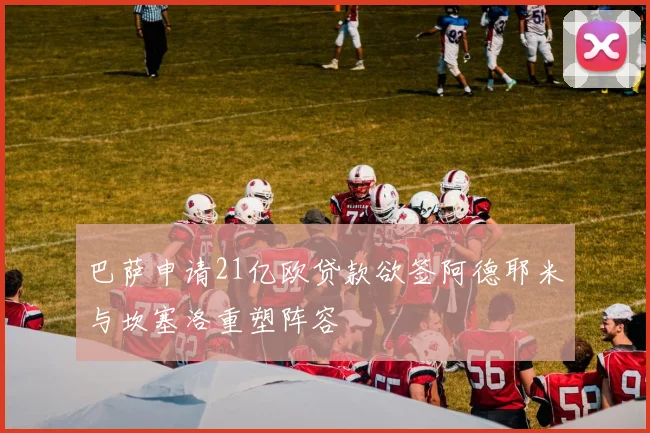 巴萨申请21亿欧贷款欲签阿德耶米与坎塞洛重塑阵容