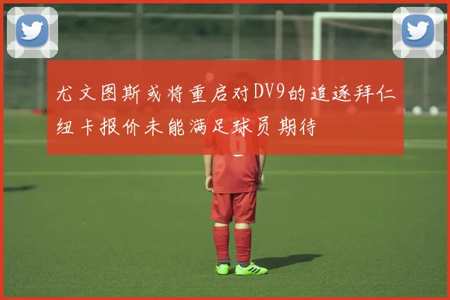 尤文图斯或将重启对DV9的追逐拜仁纽卡报价未能满足球员期待