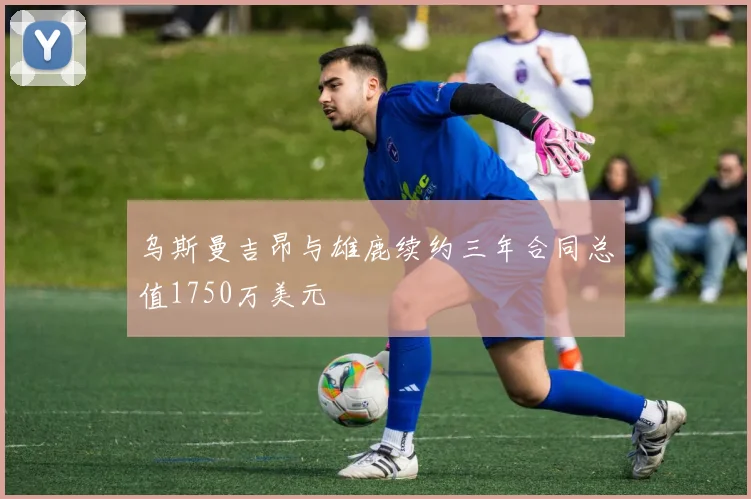 乌斯曼吉昂与雄鹿续约三年合同总值1750万美元