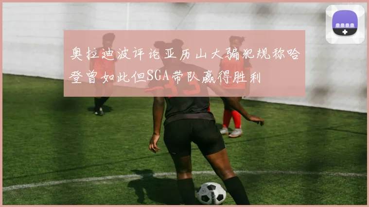奥拉迪波评论亚历山大骗犯规称哈登曾如此但SGA带队赢得胜利