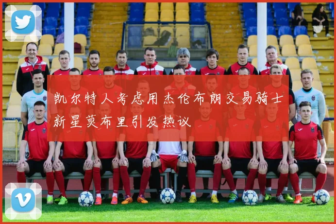 凯尔特人考虑用杰伦布朗交易骑士新星莫布里引发热议