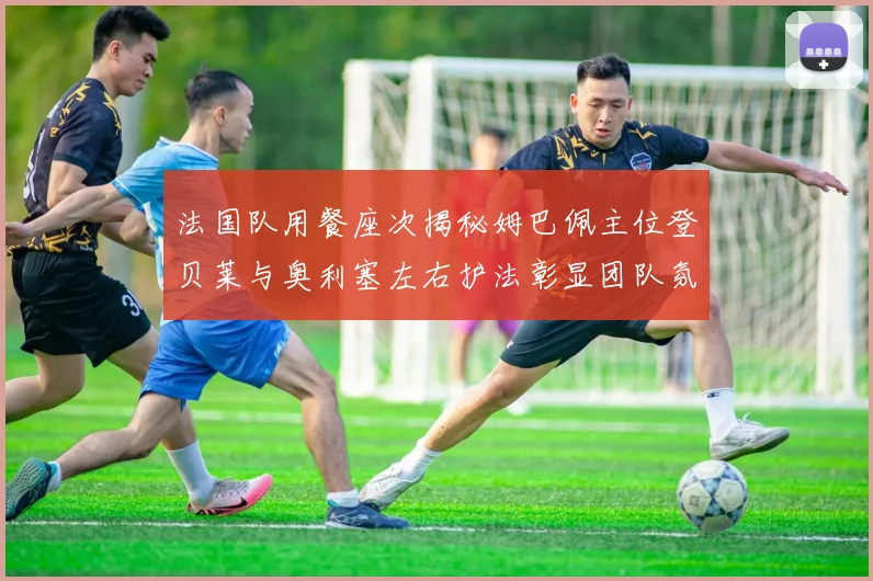 法国队用餐座次揭秘姆巴佩主位登贝莱与奥利塞左右护法彰显团队氛围