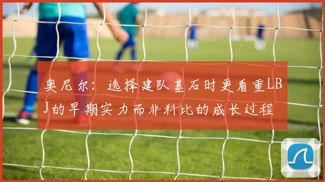 奥尼尔：选择建队基石时更看重LBJ的早期实力而非科比的成长过程