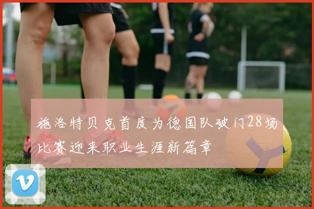 施洛特贝克首度为德国队破门28场比赛迎来职业生涯新篇章