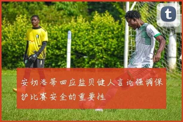 安切洛蒂回应盐贝健人言论强调保护比赛安全的重要性