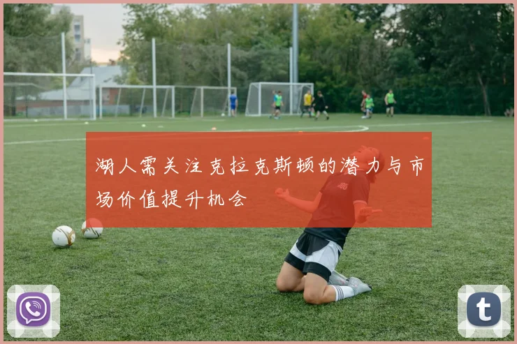 湖人需关注克拉克斯顿的潜力与市场价值提升机会