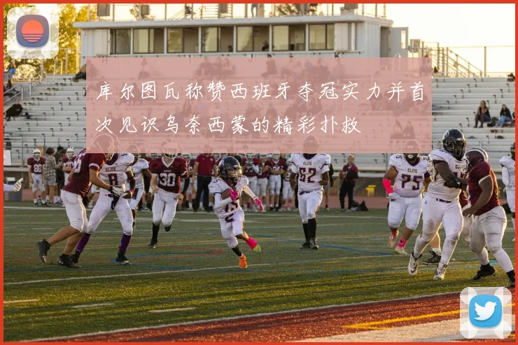 库尔图瓦称赞西班牙夺冠实力并首次见识乌奈西蒙的精彩扑救