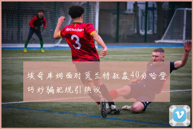 埃奇库姆面对莫兰特狂轰40分哈登巧妙骗犯规引热议