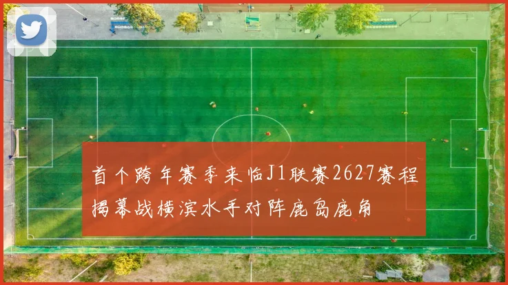 首个跨年赛季来临J1联赛2627赛程揭幕战横滨水手对阵鹿岛鹿角