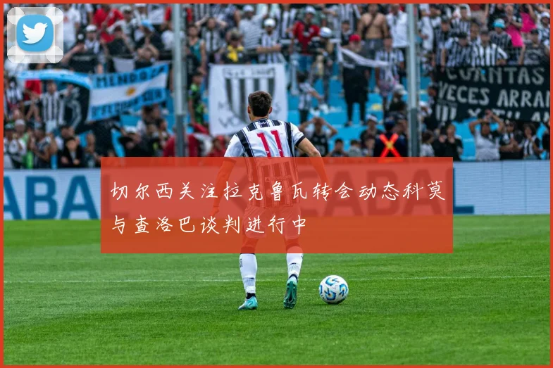 切尔西关注拉克鲁瓦转会动态科莫与查洛巴谈判进行中