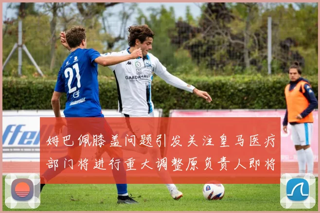 姆巴佩膝盖问题引发关注皇马医疗部门将进行重大调整原负责人即将离任