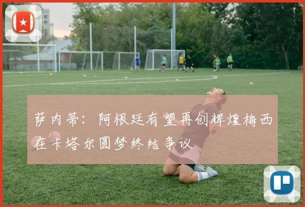萨内蒂：阿根廷有望再创辉煌梅西在卡塔尔圆梦终结争议