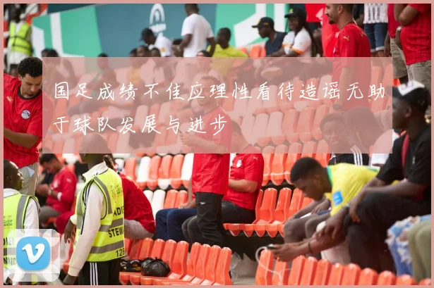国足成绩不佳应理性看待造谣无助于球队发展与进步